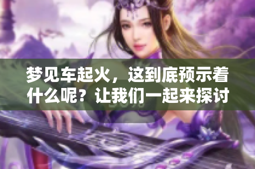 梦见车起火，这到底预示着什么呢？让我们一起来探讨一下。