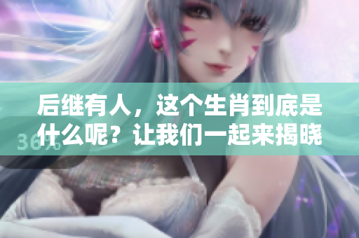 后继有人，这个生肖到底是什么呢？让我们一起来揭晓答案！