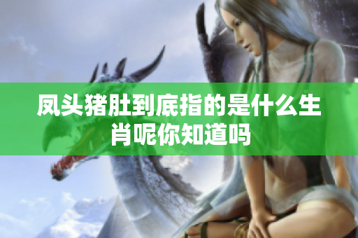 凤头猪肚到底指的是什么生肖呢你知道吗