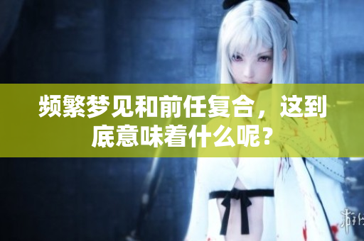 频繁梦见和前任复合，这到底意味着什么呢？