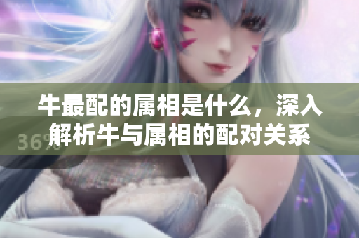 牛最配的属相是什么，深入解析牛与属相的配对关系