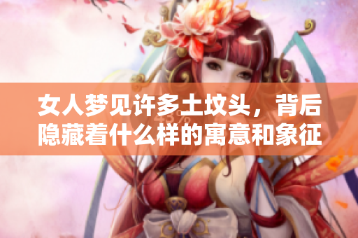 女人梦见许多土坟头，背后隐藏着什么样的寓意和象征呢