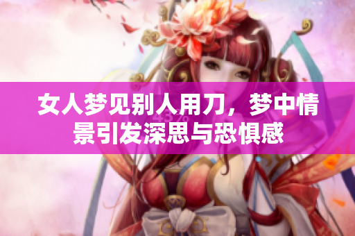女人梦见别人用刀，梦中情景引发深思与恐惧感