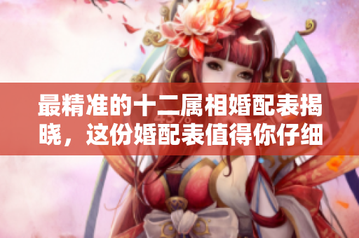 最精准的十二属相婚配表揭晓，这份婚配表值得你仔细参考与了解
