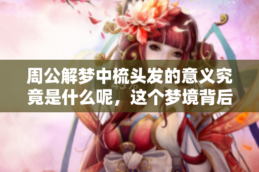 周公解梦中梳头发的意义究竟是什么呢，这个梦境背后隐含了哪些信息呢