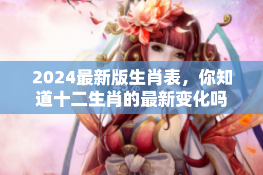 2024最新版生肖表，你知道十二生肖的最新变化吗