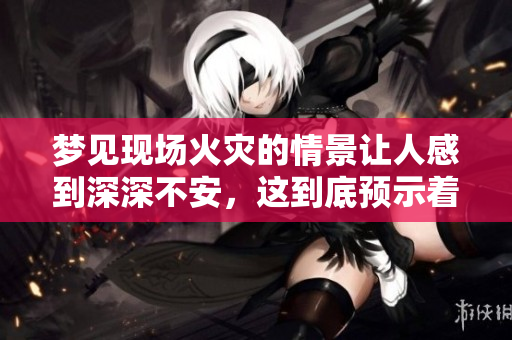 梦见现场火灾的情景让人感到深深不安，这到底预示着什么呢