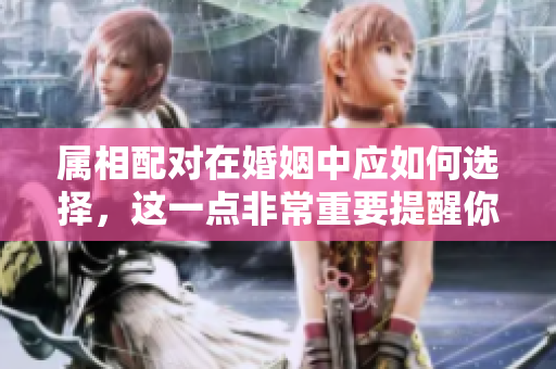 属相配对在婚姻中应如何选择，这一点非常重要提醒你了解