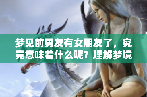 梦见前男友有女朋友了，究竟意味着什么呢？理解梦境深层含义很重要。