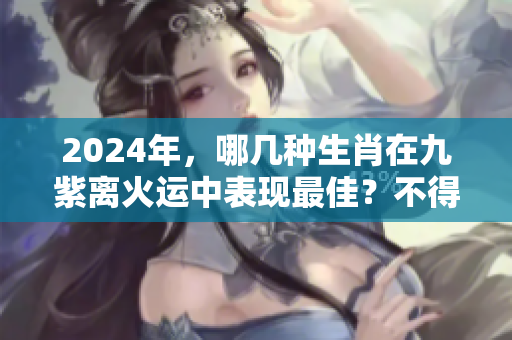 2024年，哪几种生肖在九紫离火运中表现最佳？不得不知的生肖秘密！