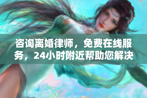 咨询离婚律师，免费在线服务，24小时附近帮助您解决问题