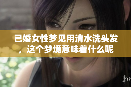已婚女性梦见用清水洗头发，这个梦境意味着什么呢