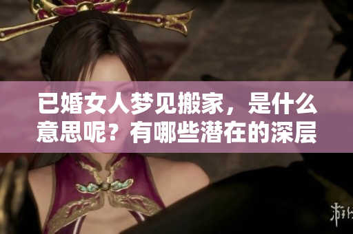已婚女人梦见搬家，是什么意思呢？有哪些潜在的深层含义呢？