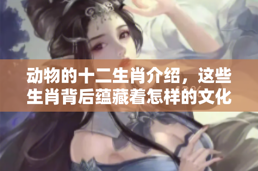 动物的十二生肖介绍，这些生肖背后蕴藏着怎样的文化与故事呢