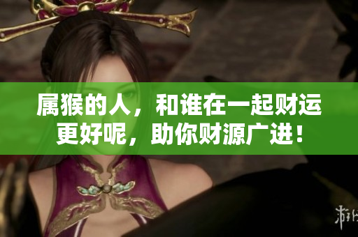属猴的人，和谁在一起财运更好呢，助你财源广进！