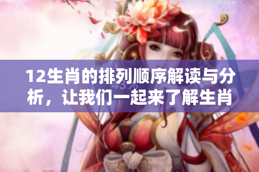 12生肖的排列顺序解读与分析，让我们一起来了解生肖的神秘面纱