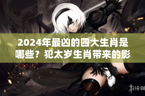 2024年最凶的四大生肖是哪些？犯太岁生肖带来的影响深远么