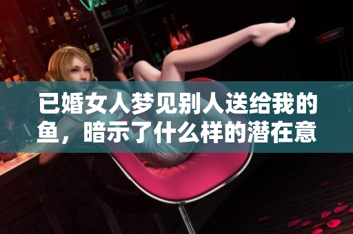 已婚女人梦见别人送给我的鱼，暗示了什么样的潜在意义和情感呢