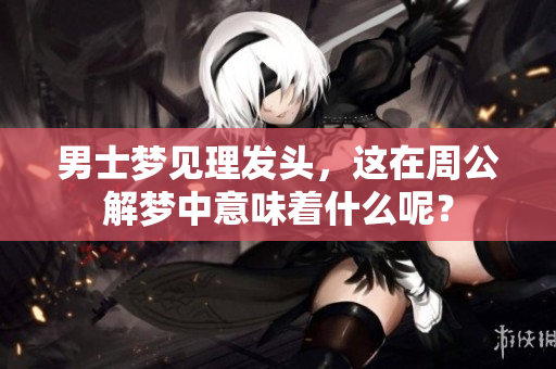 男士梦见理发头，这在周公解梦中意味着什么呢？