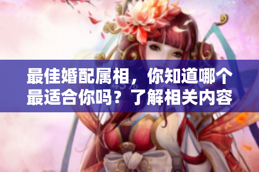 最佳婚配属相，你知道哪个最适合你吗？了解相关内容让你找到完美伴侣！