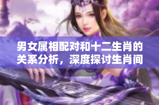 男女属相配对和十二生肖的关系分析，深度探讨生肖间的完美组合