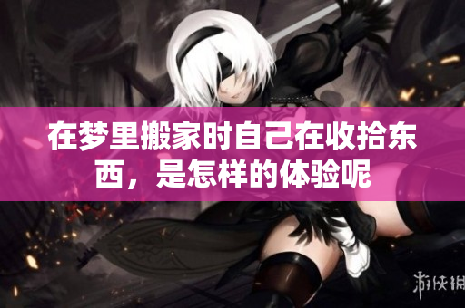 在梦里搬家时自己在收拾东西，是怎样的体验呢