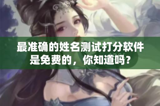 最准确的姓名测试打分软件是免费的，你知道吗？