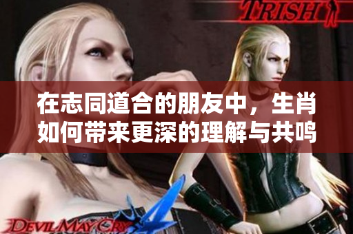 在志同道合的朋友中，生肖如何带来更深的理解与共鸣呢