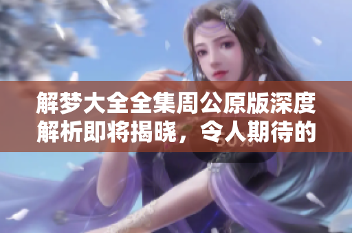 解梦大全全集周公原版深度解析即将揭晓，令人期待的周公解梦新视角