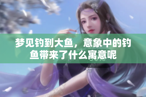梦见钓到大鱼，意象中的钓鱼带来了什么寓意呢