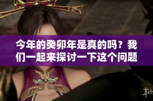 今年的癸卯年是真的吗？我们一起来探讨一下这个问题。