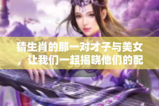 猜生肖的那一对才子与美女，让我们一起揭晓他们的配对故事