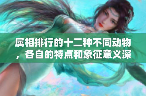 属相排行的十二种不同动物，各自的特点和象征意义深受关注