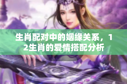 生肖配对中的姻缘关系，12生肖的爱情搭配分析