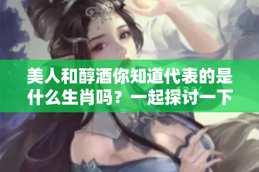 美人和醇酒你知道代表的是什么生肖吗？一起探讨一下吧！
