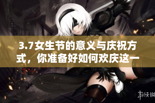 3.7女生节的意义与庆祝方式，你准备好如何欢庆这一特别的日子吗？