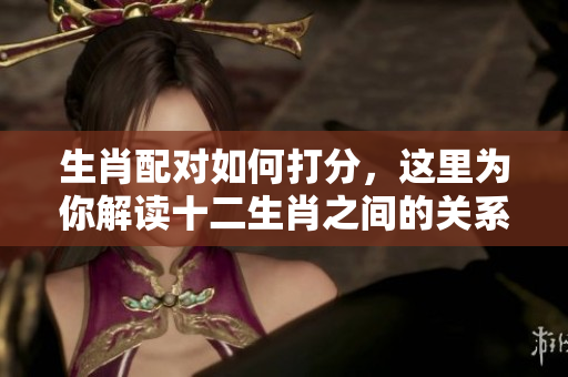 生肖配对如何打分，这里为你解读十二生肖之间的关系与评分标准