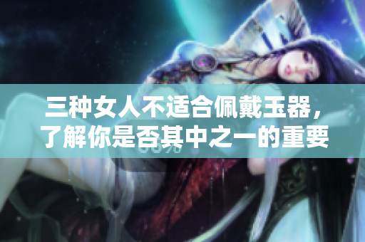 三种女人不适合佩戴玉器，了解你是否其中之一的重要性