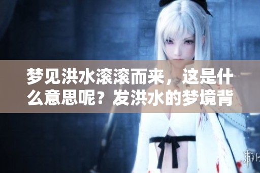 梦见洪水滚滚而来，这是什么意思呢？发洪水的梦境背后有哪些含义？