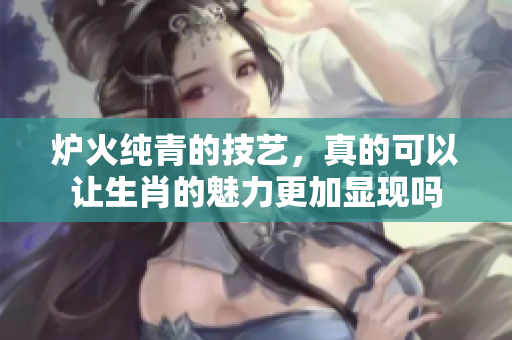 炉火纯青的技艺，真的可以让生肖的魅力更加显现吗