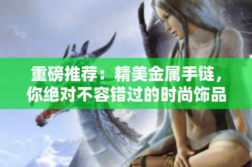 重磅推荐：精美金属手链，你绝对不容错过的时尚饰品
