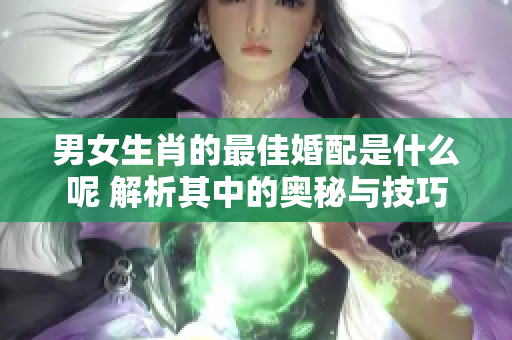 男女生肖的最佳婚配是什么呢 解析其中的奥秘与技巧