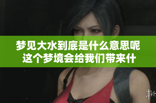 梦见大水到底是什么意思呢 这个梦境会给我们带来什么启示