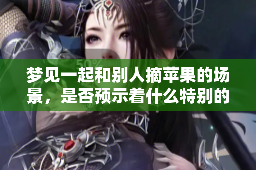 梦见一起和别人摘苹果的场景，是否预示着什么特别的含义呢