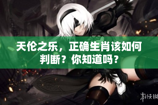 天伦之乐，正确生肖该如何判断？你知道吗？