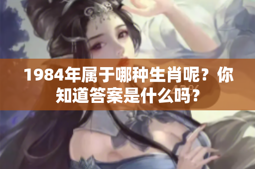 1984年属于哪种生肖呢？你知道答案是什么吗？