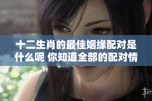十二生肖的最佳姻缘配对是什么呢 你知道全部的配对情况吗