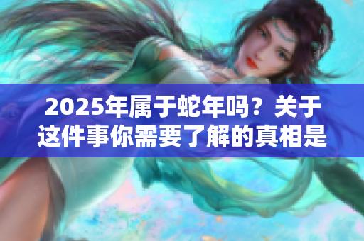 2025年属于蛇年吗？关于这件事你需要了解的真相是什么？