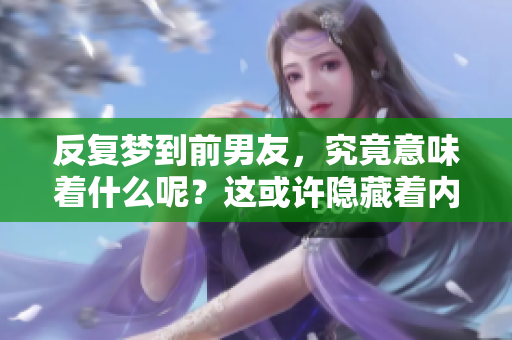 反复梦到前男友，究竟意味着什么呢？这或许隐藏着内心深处的情感。