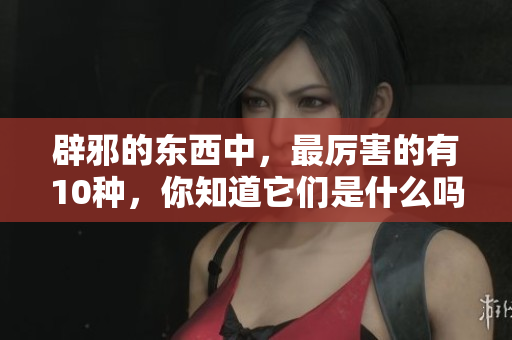 辟邪的东西中，最厉害的有10种，你知道它们是什么吗